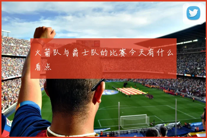 火箭队与爵士队的比赛今天有什么看点